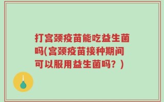 打宫颈疫苗能吃益生菌吗(宫颈疫苗接种期间可以服用益生菌吗？)