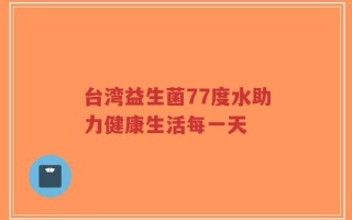 台湾益生菌77度水助力健康生活每一天