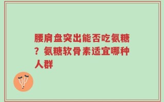 腰肩盘突出能否吃氨糖？氨糖软骨素适宜哪种人群