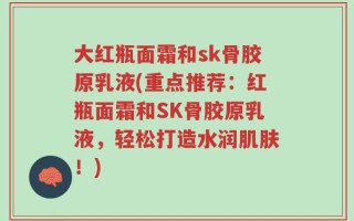 大红瓶面霜和sk骨胶原乳液(重点推荐：红瓶面霜和SK骨胶原乳液，轻松打造水润肌肤！)