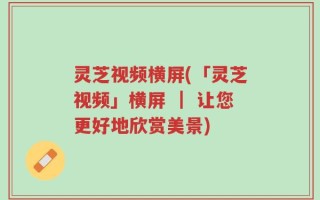 灵芝视频横屏(「灵芝视频」横屏 ｜ 让您更好地欣赏美景)