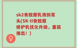 sk2骨胶原乳液拆泵头(SK-II骨胶原修护乳优化升级，重装推出！)
