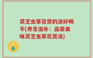 灵芝虫草花煲的汤好喝不(养生滋补：品尝美味灵芝虫草花煲汤)