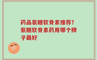 药品氨糖软骨素推荐？氨糖软骨素药用哪个牌子最好