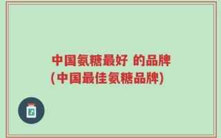 中国氨糖最好 的品牌(中国最佳氨糖品牌)