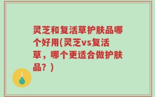 灵芝和复活草护肤品哪个好用(灵芝vs复活草，哪个更适合做护肤品？)