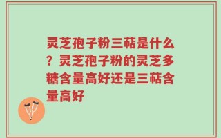 灵芝孢子粉三萜是什么？灵芝孢子粉的灵芝多糖含量高好还是三萜含量高好
