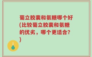 葡立胶囊和氨糖哪个好(比较葡立胶囊和氨糖的优劣，哪个更适合？)