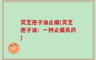 灵芝孢子油止痛(灵芝孢子油：一种止痛良药)