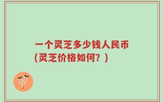 一个灵芝多少钱人民币(灵芝价格如何？)