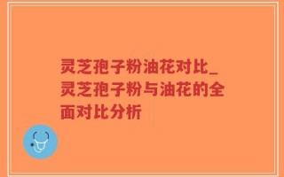 灵芝孢子粉油花对比_灵芝孢子粉与油花的全面对比分析