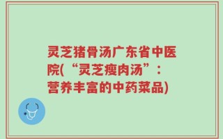 灵芝猪骨汤广东省中医院(“灵芝瘦肉汤”：营养丰富的中药菜品)