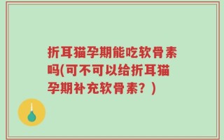 折耳猫孕期能吃软骨素吗(可不可以给折耳猫孕期补充软骨素？)