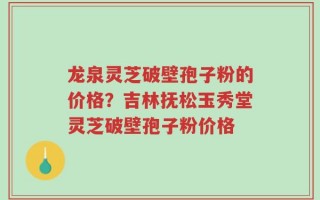 龙泉灵芝破壁孢子粉的价格？吉林抚松玉秀堂灵芝破壁孢子粉价格