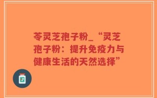苓灵芝孢子粉_“灵芝孢子粉：提升免疫力与健康生活的天然选择”