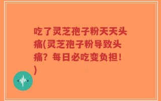 吃了灵芝孢子粉天天头痛(灵芝孢子粉导致头痛？每日必吃变负担！)