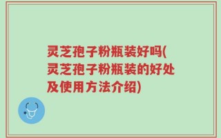 灵芝孢子粉瓶装好吗(灵芝孢子粉瓶装的好处及使用方法介绍)