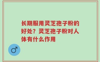 长期服用灵芝孢子粉的好处？灵芝孢子粉对人体有什么作用