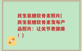 民生氨糖软骨素照片(民生氨糖软骨素发布产品照片：让关节更健康！)