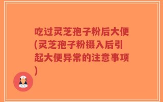 吃过灵芝孢子粉后大便(灵芝孢子粉摄入后引起大便异常的注意事项)