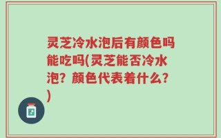灵芝冷水泡后有颜色吗能吃吗(灵芝能否冷水泡？颜色代表着什么？)