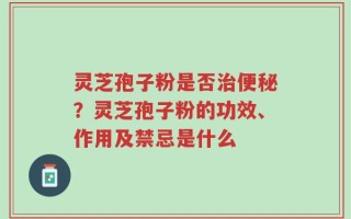 灵芝孢子粉是否治便秘？灵芝孢子粉的功效、作用及禁忌是什么