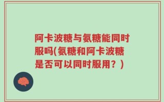 阿卡波糖与氨糖能同时服吗(氨糖和阿卡波糖是否可以同时服用？)
