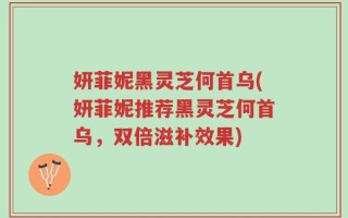 妍菲妮黑灵芝何首乌(妍菲妮推荐黑灵芝何首乌，双倍滋补效果)