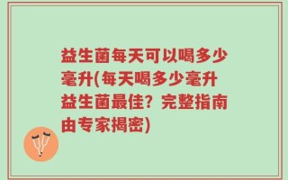 益生菌每天可以喝多少毫升(每天喝多少毫升益生菌最佳？完整指南由专家揭密)