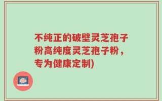 不纯正的破壁灵芝孢子粉高纯度灵芝孢子粉，专为健康定制)