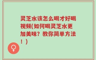 灵芝水该怎么喝才好喝视频(如何喝灵芝水更加美味？教你简单方法！)