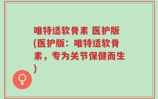 唯特适软骨素 医护版(医护版：唯特适软骨素，专为关节保健而生)