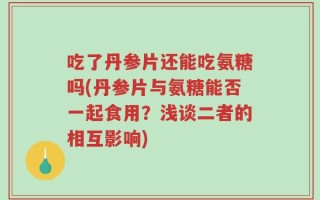 吃了丹参片还能吃氨糖吗(丹参片与氨糖能否一起食用？浅谈二者的相互影响)