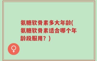 氨糖软骨素多大年龄(氨糖软骨素适合哪个年龄段服用？)