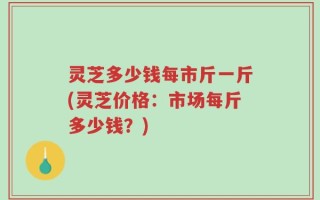 灵芝多少钱每市斤一斤(灵芝价格：市场每斤多少钱？)