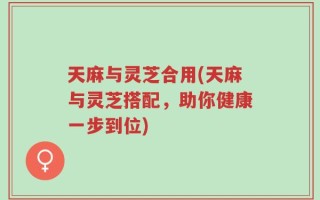 天麻与灵芝合用(天麻与灵芝搭配，助你健康一步到位)