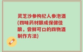 灵芝沙参枸杞人参泡酒(四味药材酿成保健佳酿，尝鲜可口的四物酒制作方法)