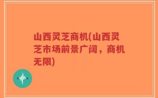 山西灵芝商机(山西灵芝市场前景广阔，商机无限)