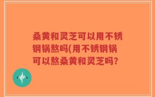 桑黄和灵芝可以用不锈钢锅熬吗(用不锈钢锅可以熬桑黄和灵芝吗？