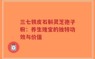 三七铁皮石斛灵芝孢子粉：养生瑰宝的独特功效与价值