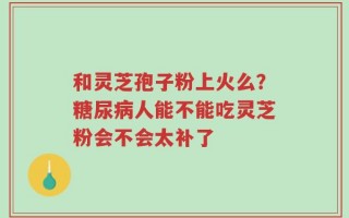 和灵芝孢子粉上火么？糖尿病人能不能吃灵芝粉会不会太补了