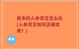 很多的人参灵芝怎么吃(人参灵芝如何正确食用？)