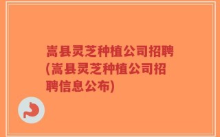 嵩县灵芝种植公司招聘(嵩县灵芝种植公司招聘信息公布)