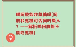 喝阿胶能吃氨糖吗(阿胶和氨糖可否同时摄入？——解析喝阿胶能不能吃氨糖)