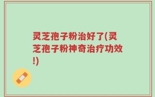 灵芝孢子粉治好了(灵芝孢子粉神奇治疗功效!)