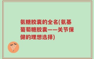 氨糖胶囊的全名(氨基葡萄糖胶囊——关节保健的理想选择)