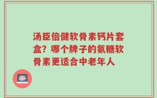 汤臣倍健软骨素钙片套盒？哪个牌子的氨糖软骨素更适合中老年人