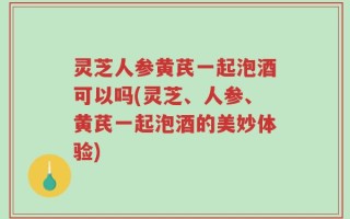 灵芝人参黄芪一起泡酒可以吗(灵芝、人参、黄芪一起泡酒的美妙体验)