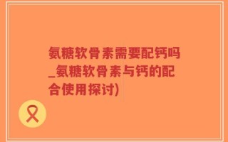 氨糖软骨素需要配钙吗_氨糖软骨素与钙的配合使用探讨)