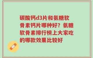碳酸钙d3片和氨糖软骨素钙片哪种好？氨糖软骨素排行榜上大家吃的哪款效果比较好